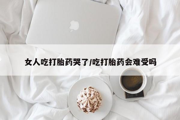 私人店有打胎药吗女人吃打胎药哭了/吃打胎药会难受吗
